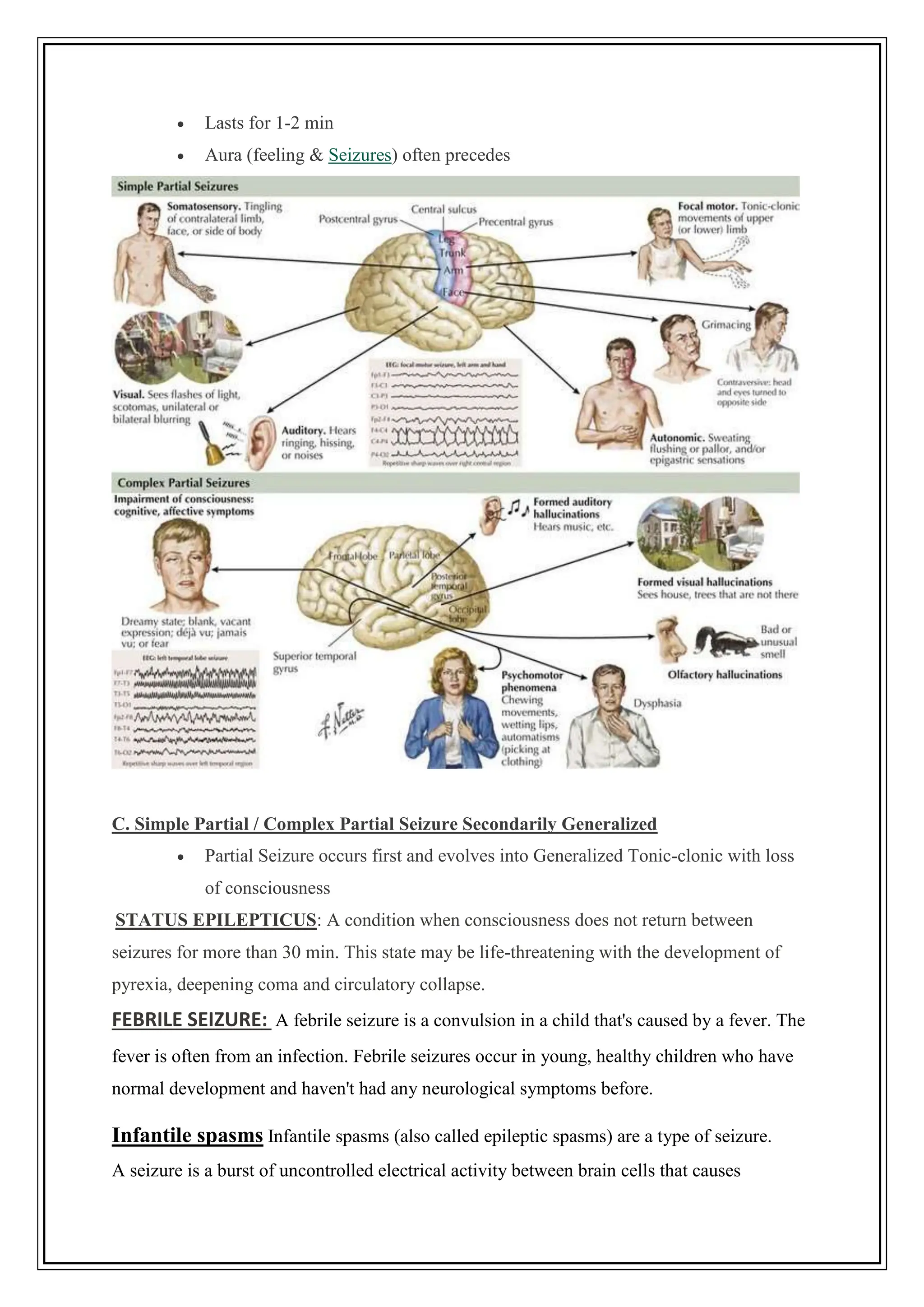  Lasts for 1-2 min
 Aura (feeling & Seizures) often precedes
C. Simple Partial / Complex Partial Seizure Secondarily Generalized
 Partial Seizure occurs first and evolves into Generalized Tonic-clonic with loss
of consciousness
STATUS EPILEPTICUS: A condition when consciousness does not return between
seizures for more than 30 min. This state may be life-threatening with the development of
pyrexia, deepening coma and circulatory collapse.
FEBRILE SEIZURE: A febrile seizure is a convulsion in a child that's caused by a fever. The
fever is often from an infection. Febrile seizures occur in young, healthy children who have
normal development and haven't had any neurological symptoms before.
Infantile spasms Infantile spasms (also called epileptic spasms) are a type of seizure.
A seizure is a burst of uncontrolled electrical activity between brain cells that causes
 