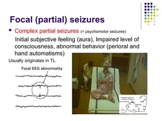 Focal (partial) seizures
 Complex partial seizures (= psychomotor seizures)
Initial subjective feeling (aura), Impaired level of
consciousness, abnormal behavior (perioral and
hand automatisms)
Usually originates in TL
 