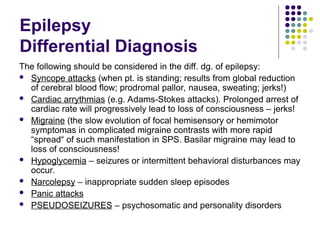 Epilepsy
Differential Diagnosis
The following should be considered in the diff. dg. of epilepsy:
 Syncope attacks (when pt. is standing; results from global reduction
of cerebral blood flow; prodromal pallor, nausea, sweating; jerks!)
 Cardiac arrythmias (e.g. Adams-Stokes attacks). Prolonged arrest of
cardiac rate will progressively lead to loss of consciousness – jerks!
 Migraine (the slow evolution of focal hemisensory or hemimotor
symptomas in complicated migraine contrasts with more rapid
“spread“ of such manifestation in SPS. Basilar migraine may lead to
loss of consciousness!
 Hypoglycemia – seizures or intermittent behavioral disturbances may
occur.
 Narcolepsy – inappropriate sudden sleep episodes
 Panic attacks
 PSEUDOSEIZURES – psychosomatic and personality disorders
 