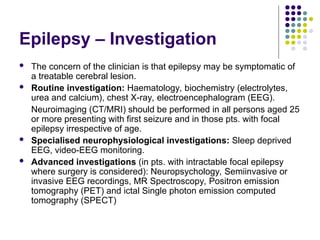 Epilepsy – Investigation
 The concern of the clinician is that epilepsy may be symptomatic of
a treatable cerebral lesion.
 Routine investigation: Haematology, biochemistry (electrolytes,
urea and calcium), chest X-ray, electroencephalogram (EEG).
Neuroimaging (CT/MRI) should be performed in all persons aged 25
or more presenting with first seizure and in those pts. with focal
epilepsy irrespective of age.
 Specialised neurophysiological investigations: Sleep deprived
EEG, video-EEG monitoring.
 Advanced investigations (in pts. with intractable focal epilepsy
where surgery is considered): Neuropsychology, Semiinvasive or
invasive EEG recordings, MR Spectroscopy, Positron emission
tomography (PET) and ictal Single photon emission computed
tomography (SPECT)
 