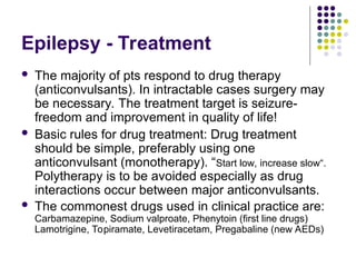 Epilepsy - Treatment
 The majority of pts respond to drug therapy
(anticonvulsants). In intractable cases surgery may
be necessary. The treatment target is seizure-
freedom and improvement in quality of life!
 Basic rules for drug treatment: Drug treatment
should be simple, preferably using one
anticonvulsant (monotherapy). “Start low, increase slow“.
Polytherapy is to be avoided especially as drug
interactions occur between major anticonvulsants.
 The commonest drugs used in clinical practice are:
Carbamazepine, Sodium valproate, Phenytoin (first line drugs)
Lamotrigine, Topiramate, Levetiracetam, Pregabaline (new AEDs)
 