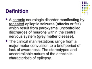 Definition
 A chronic neurologic disorder manifesting by
repeated epileptic seizures (attacks or fits)
which result from paroxysmal uncontrolled
discharges of neurons within the central
nervous system (grey matter disease).
 The clinical manifestations range from a
major motor convulsion to a brief period of
lack of awareness. The stereotyped and
uncontrollable nature of the attacks is
characteristic of epilepsy.
 