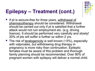 Epilepsy – Treatment (cont.)
 If pt is seizure-free for three years, withdrawal of
pharmacotherapy should be considered. Withdrawal
should be carried out only if pt is satisfied that a further
attack would not ruin employment etc. (e.g. driving
licence). It should be performed very carefully and slowly!
20% of pts will suffer a further sz within 2 yrs.
 The risk of teratogenicity is well known (~5%), especially
with valproates, but withdrawing drug therapy in
pregnancy is more risky than continuation. Epileptic
females must be aware of this problem and thorough
family planning should be recommended. Over 90% of
pregnant women with epilepsy will deliver a normal child.
 