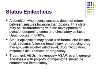 Status Epilepticus
 A condition when consciousness does not return
between seizures for more than 30 min. This state
may be life-threatening with the development of
pyrexia, deepening coma and circullatory collapse.
Death occurs in 5-10%.
 Status epilepticus may occur with frontal lobe lesions
(incl. strokes), following head injury, on reducing drug
therapy, with alcohol withdrawal, drug intoxication,
metabolic disturbances or pregnancy.
 Treatment: AEDs intravenously ASAP, event. general
anesthesia with propofol or thipentone should be
commenced immediately.
 
