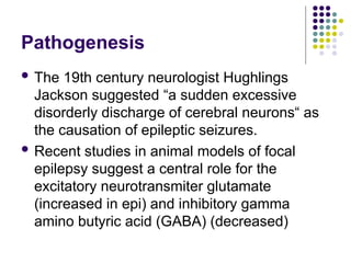 Pathogenesis
 The 19th century neurologist Hughlings
Jackson suggested “a sudden excessive
disorderly discharge of cerebral neurons“ as
the causation of epileptic seizures.
 Recent studies in animal models of focal
epilepsy suggest a central role for the
excitatory neurotransmiter glutamate
(increased in epi) and inhibitory gamma
amino butyric acid (GABA) (decreased)
 