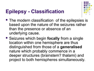 Epilepsy - Classification
 The modern classification of the epilepsies is
based upon the nature of the seizures rather
than the presence or absence of an
underlying cause.
 Seizures which begin focally from a single
location within one hemisphere are thus
distinguished from those of a generalised
nature which probably commence in a
deeper structures (brainstem? thalami) and
project to both hemispheres simultaneously.
 