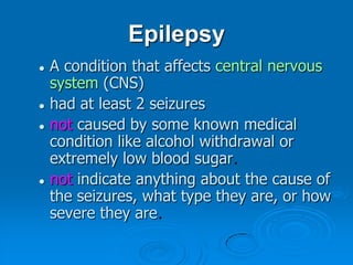 EpilepsyA condition that affects central nervous system (CNS)had at least 2 seizures not caused by some known medical condition like alcohol withdrawal or extremely low blood sugar.not indicate anything about the cause of the seizures, what type they are, or how severe they are.