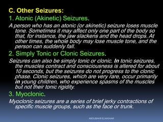 C. Other Seizures:
1. Atonic (Akinetic) Seizures.
A person who has an atonic (or akinetic) seizure loses muscle
tone. Sometimes it may affect only one part of the body so
that, for instance, the jaw slackens and the head drops. At
other times, the whole body may lose muscle tone, and the
person can suddenly fall.
2. Simply Tonic or Clonic Seizures.
Seizures can also be simply tonic or clonic. In tonic seizures,
the muscles contract and consciousness is altered for about
10 seconds, but the seizures do not progress to the clonic
phase. Clonic seizures, which are very rare, occur primarily
in young children, who experience spasms of the muscles
but not their tonic rigidity.
3. Myoclonic.
Myoclonic seizures are a series of brief jerky contractions of
specific muscle groups, such as the face or trunk.
ABOUBAKR ELNASHAR
 