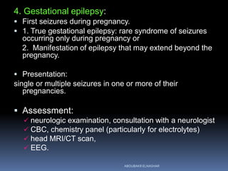 4. Gestational epilepsy:
 First seizures during pregnancy.
 1. True gestational epilepsy: rare syndrome of seizures
occurring only during pregnancy or
2. Manifestation of epilepsy that may extend beyond the
pregnancy.
 Presentation:
single or multiple seizures in one or more of their
pregnancies.
 Assessment:
 neurologic examination, consultation with a neurologist
 CBC, chemistry panel (particularly for electrolytes)
 head MRI/CT scan,
 EEG.
ABOUBAKR ELNASHAR
 