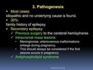 3. Pathogenesis
 Most cases:
idiopathic and no underlying cause is found.
 30%:
family history of epilepsy.
 Secondary epilepsy:
 Previous surgery to the cerebral hemispheres
 Intracranial mass lesions:
• Meningiomas; arteriovenous malformations
enlarge during pregnancy.
• This should always be considered if the first
seizure occurs in pregnancy
 Antiphospholipid syndrome
ABOUBAKR ELNASHAR
 
