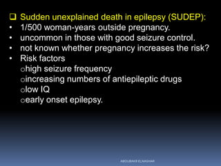  Sudden unexplained death in epilepsy (SUDEP):
• 1/500 woman-years outside pregnancy.
• uncommon in those with good seizure control.
• not known whether pregnancy increases the risk?
• Risk factors
ohigh seizure frequency
oincreasing numbers of antiepileptic drugs
olow IQ
oearly onset epilepsy.
ABOUBAKR ELNASHAR
 