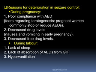 Reasons for deterioration in seizure control:
During pregnancy:
1. Poor compliance with AED
{fears regarding teratogenesis: pregnant women
commonly stop or reduce AEDs}.
2. Decreased drug levels
{nausea and vomiting in early pregnancy}.
3. Decreased free drug levels.
 During labour:
1. Lack of sleep
2. Lack of absorption of AEDs from GIT.
3. Hyperventilation
ABOUBAKR ELNASHAR
 