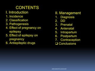 CONTENTS
I. Introduction
1. Incidence
2. Classification
3. Pathogenesis
4. Effect of pregnancy on
epilepsy
5. Effect of epilepsy on
pregnancy
6. Antiepileptic drugs
II. Management
1. Diagnosis
2. DD
3. Prenatal
4. Antenatal
5. Intrapartum
6. Postpartum
7. Contraception
 Conclusions
ABOUBAKR ELNASHAR
 
