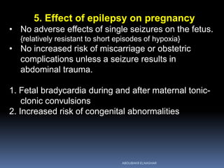 5. Effect of epilepsy on pregnancy
• No adverse effects of single seizures on the fetus.
{relatively resistant to short episodes of hypoxia}
• No increased risk of miscarriage or obstetric
complications unless a seizure results in
abdominal trauma.
1. Fetal bradycardia during and after maternal tonic-
clonic convulsions
2. Increased risk of congenital abnormalities
ABOUBAKR ELNASHAR
 