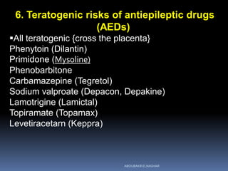 6. Teratogenic risks of antiepileptic drugs
(AEDs)
All teratogenic {cross the placenta}
Phenytoin (Dilantin)
Primidone (Mysoline)
Phenobarbitone
Carbamazepine (Tegretol)
Sodium valproate (Depacon, Depakine)
Lamotrigine (Lamictal)
Topiramate (Topamax)
Levetiracetarn (Keppra)
ABOUBAKR ELNASHAR
 