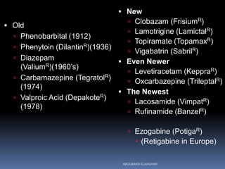  Old
 Phenobarbital (1912)
 Phenytoin (DilantinR)(1936)
 Diazepam
(ValiumR)(1960’s)
 Carbamazepine (TegratolR)
(1974)
 Valproic Acid (DepakoteR)
(1978)
 New
 Clobazam (FrisiumR)
 Lamotrigine (LamictalR)
 Topiramate (TopamaxR)
 Vigabatrin (SabrilR)
 Even Newer
 Levetiracetam (KeppraR)
 Oxcarbazepine (TrileptalR)
 The Newest
 Lacosamide (VimpatR)
 Rufinamide (BanzelR)
 Ezogabine (PotigaR)
 (Retigabine in Europe)
ABOUBAKR ELNASHAR
 