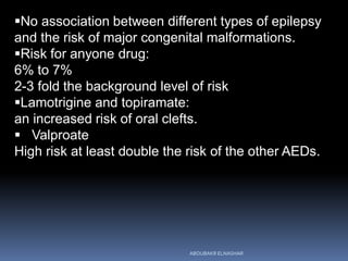 No association between different types of epilepsy
and the risk of major congenital malformations.
Risk for anyone drug:
6% to 7%
2-3 fold the background level of risk
Lamotrigine and topiramate:
an increased risk of oral clefts.
 Valproate
High risk at least double the risk of the other AEDs.
ABOUBAKR ELNASHAR
 
