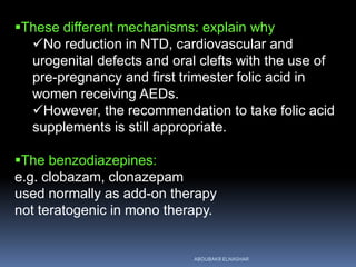 These different mechanisms: explain why
No reduction in NTD, cardiovascular and
urogenital defects and oral clefts with the use of
pre-pregnancy and first trimester folic acid in
women receiving AEDs.
However, the recommendation to take folic acid
supplements is still appropriate.
The benzodiazepines:
e.g. clobazam, clonazepam
used normally as add-on therapy
not teratogenic in mono therapy.
ABOUBAKR ELNASHAR
 