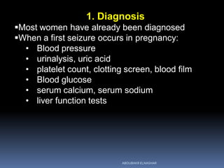 1. Diagnosis
Most women have already been diagnosed
When a first seizure occurs in pregnancy:
• Blood pressure
• urinalysis, uric acid
• platelet count, clotting screen, blood film
• Blood glucose
• serum calcium, serum sodium
• liver function tests
ABOUBAKR ELNASHAR
 