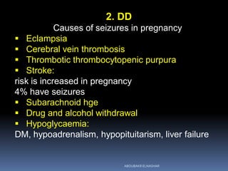 2. DD
Causes of seizures in pregnancy
 Eclampsia
 Cerebral vein thrombosis
 Thrombotic thrombocytopenic purpura
 Stroke:
risk is increased in pregnancy
4% have seizures
 Subarachnoid hge
 Drug and alcohol withdrawal
 Hypoglycaemia:
DM, hypoadrenalism, hypopituitarism, liver failure
ABOUBAKR ELNASHAR
 
