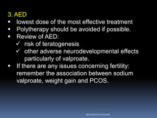 3. AED
 lowest dose of the most effective treatment
 Polytherapy should be avoided if possible.
 Review of AED:
 risk of teratogenesis
 other adverse neurodevelopmental effects
particularly of valproate.
 If there are any issues concerning fertility:
remember the association between sodium
valproate, weight gain and PCOS.
ABOUBAKR ELNASHAR
 