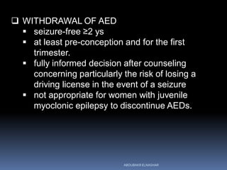  WITHDRAWAL OF AED
 seizure-free ≥2 ys
 at least pre-conception and for the first
trimester.
 fully informed decision after counseling
concerning particularly the risk of losing a
driving license in the event of a seizure
 not appropriate for women with juvenile
myoclonic epilepsy to discontinue AEDs.
ABOUBAKR ELNASHAR
 