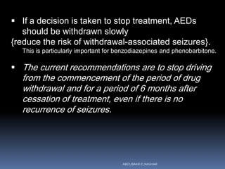  If a decision is taken to stop treatment, AEDs
should be withdrawn slowly
{reduce the risk of withdrawal-associated seizures}.
This is particularly important for benzodiazepines and phenobarbitone.
 The current recommendations are to stop driving
from the commencement of the period of drug
withdrawal and for a period of 6 months after
cessation of treatment, even if there is no
recurrence of seizures.
ABOUBAKR ELNASHAR
 