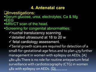 4. Antenatal care
Investigations:
Serum glucose, urea, electrolytes, Ca & Mg
EEG
MRI/CT scan of the head.
Screening for congenital abnormalities:
nuchal translucency scanning
detailed ultrasound at 18 to 20 w
 fetal cardiology assessment.
Serial growth scans are required for detection of a
small-for-gestational-age fetus and to plan 479 further
management in women with epilepsy onAEDs. [A]
480 481There is no role for routine antepartum fetal
surveillance with cardiotocography (CTG) in women
482 with epilepsy onAEDs. [D]ABOUBAKR ELNASHAR
 