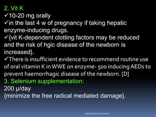 2. Vit K
10-20 mg orally
in the last 4 w of pregnancy if taking hepatic
enzyme-inducing drugs.
{vit K-dependent clotting factors may be reduced
and the risk of hgic disease of the newborn is
increased}.
There is insufficient evidence to recommend routine use
of oral vitamin K inWWE on enzyme- 500 inducingAEDs to
prevent haemorrhagic disease of the newborn. [D]
3. Selenium supplementation:
200 µ/day
{minimize the free radical mediated damage}.
ABOUBAKR ELNASHAR
 