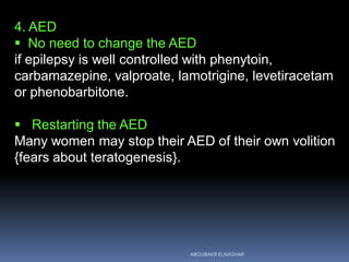 4. AED
 No need to change the AED
if epilepsy is well controlled with phenytoin,
carbamazepine, valproate, lamotrigine, levetiracetam
or phenobarbitone.
 Restarting the AED
Many women may stop their AED of their own volition
{fears about teratogenesis}.
ABOUBAKR ELNASHAR
 