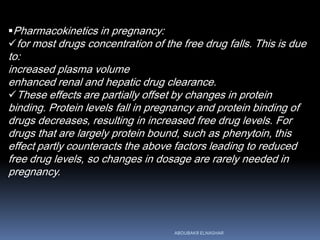 Pharmacokinetics in pregnancy:
for most drugs concentration of the free drug falls. This is due
to:
increased plasma volume
enhanced renal and hepatic drug clearance.
These effects are partially offset by changes in protein
binding. Protein levels fall in pregnancy and protein binding of
drugs decreases, resulting in increased free drug levels. For
drugs that are largely protein bound, such as phenytoin, this
effect partly counteracts the above factors leading to reduced
free drug levels, so changes in dosage are rarely needed in
pregnancy.
ABOUBAKR ELNASHAR
 
