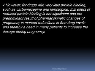 However, for drugs with very little protein binding,
such as carbamezepine and lamotrigine, this effect of
reduced protein binding is not significant and the
predominant result of pharmacokinetic changes of
pregnancy is marked reductions in free drug levels
and thereby a need in many patients to increase the
dosage during pregnancy.
ABOUBAKR ELNASHAR
 