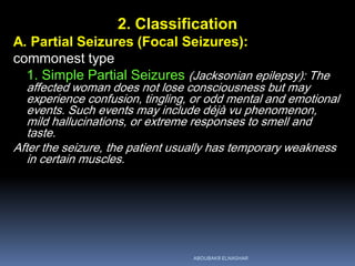 2. Classification
A. Partial Seizures (Focal Seizures):
commonest type
1. Simple Partial Seizures (Jacksonian epilepsy): The
affected woman does not lose consciousness but may
experience confusion, tingling, or odd mental and emotional
events. Such events may include déjà vu phenomenon,
mild hallucinations, or extreme responses to smell and
taste.
After the seizure, the patient usually has temporary weakness
in certain muscles.
ABOUBAKR ELNASHAR
 