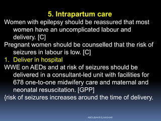 5. Intrapartum care
Women with epilepsy should be reassured that most
women have an uncomplicated labour and
delivery. [C]
Pregnant women should be counselled that the risk of
seizures in labour is low. [C]
1. Deliver in hospital
WWE on AEDs and at risk of seizures should be
delivered in a consultant-led unit with facilities for
678 one-to-one midwifery care and maternal and
neonatal resuscitation. [GPP]
{risk of seizures increases around the time of delivery.
ABOUBAKR ELNASHAR
 