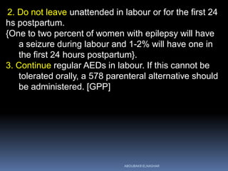 2. Do not leave unattended in labour or for the first 24
hs postpartum.
{One to two percent of women with epilepsy will have
a seizure during labour and 1-2% will have one in
the first 24 hours postpartum}.
3. Continue regular AEDs in labour. If this cannot be
tolerated orally, a 578 parenteral alternative should
be administered. [GPP]
ABOUBAKR ELNASHAR
 