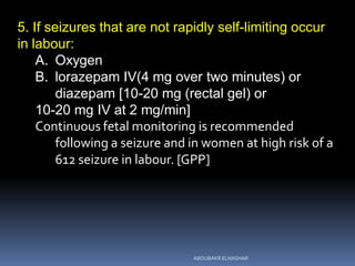 5. If seizures that are not rapidly self-limiting occur
in labour:
A. Oxygen
B. lorazepam IV(4 mg over two minutes) or
diazepam [10-20 mg (rectal gel) or
10-20 mg IV at 2 mg/min]
Continuous fetal monitoring is recommended
following a seizure and in women at high risk of a
612 seizure in labour. [GPP]
ABOUBAKR ELNASHAR
 