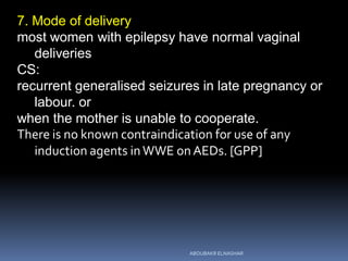 7. Mode of delivery
most women with epilepsy have normal vaginal
deliveries
CS:
recurrent generalised seizures in late pregnancy or
labour. or
when the mother is unable to cooperate.
There is no known contraindication for use of any
induction agents inWWE onAEDs. [GPP]
ABOUBAKR ELNASHAR
 