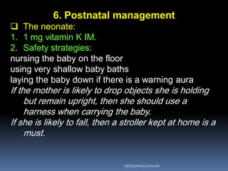 6. Postnatal management
 The neonate:
1. 1 mg vitamin K IM.
2. Safety strategies:
nursing the baby on the floor
using very shallow baby baths
laying the baby down if there is a warning aura
If the mother is likely to drop objects she is holding
but remain upright, then she should use a
harness when carrying the baby.
If she is likely to fall, then a stroller kept at home is a
must.
ABOUBAKR ELNASHAR
 