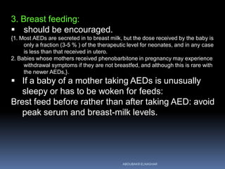 3. Breast feeding:
 should be encouraged.
{1. Most AEDs are secreted in to breast milk, but the dose received by the baby is
only a fraction (3-5 % ) of the therapeutic level for neonates, and in any case
is less than that received in utero.
2. Babies whose mothers received phenobarbitone in pregnancy may experience
withdrawal symptoms if they are not breastfed, and although this is rare with
the newer AEDs,}.
 If a baby of a mother taking AEDs is unusually
sleepy or has to be woken for feeds:
Brest feed before rather than after taking AED: avoid
peak serum and breast-milk levels.
ABOUBAKR ELNASHAR
 