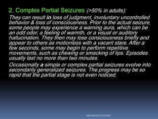 2. Complex Partial Seizures (>50% in adults):
They can result in loss of judgment, involuntary uncontrolled
behavior & loss of consciousness. Prior to the actual seizure,
some people may experience a warning aura, which can be
an odd odor, a feeling of warmth, or a visual or auditory
hallucination. They then may lose consciousness briefly and
appear to others as motionless with a vacant stare. After a
few seconds, some may begin to perform repetitive
movements, such as chewing or smacking of lips. Episodes
usually last no more than two minutes.
Occasionally a simple or complex partial seizures evolve into
secondarily generalized seizures. The progress may be so
rapid that the partial stage is not even noticed.
ABOUBAKR ELNASHAR
 