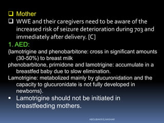  Mother
 WWE and their caregivers need to be aware of the
increased risk of seizure deterioration during 703 and
immediately after delivery. [C]
1. AED:
{lamotrigine and phenobarbitone: cross in significant amounts
(30-50%) to breast milk
phenobarbitone, prirnidone and lamotrigine: accumulate in a
breastfed baby due to slow elimination.
Lamotrigine: metabolized mainly by glucuronidation and the
capacity to glucuronidate is not fully developed in
newborns}.
 Lamotrigine should not be initiated in
breastfeeding mothers.
ABOUBAKR ELNASHAR
 