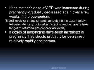  If the mother's dose of AED was increased during
pregnancy: gradually decreased again over a few
weeks in the puerperium.
{Blood levels of phenytoin and lamotrigine increase rapidly
following delivery, but carbamazepine and valproate take
longer to return to pre-conception levels].
 if doses of lamotrigine have been increased in
pregnancy they should probably be decreased
relatively rapidly postpartum.
ABOUBAKR ELNASHAR
 