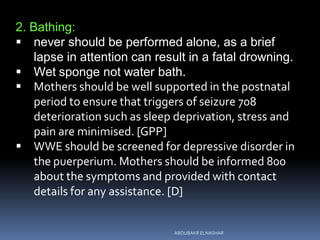 2. Bathing:
 never should be performed alone, as a brief
lapse in attention can result in a fatal drowning.
 Wet sponge not water bath.
 Mothers should be well supported in the postnatal
period to ensure that triggers of seizure 708
deterioration such as sleep deprivation, stress and
pain are minimised. [GPP]
 WWE should be screened for depressive disorder in
the puerperium. Mothers should be informed 800
about the symptoms and provided with contact
details for any assistance. [D]
ABOUBAKR ELNASHAR
 