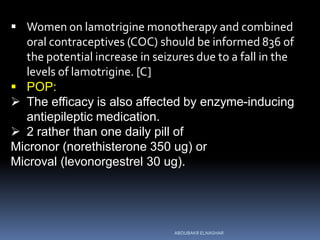  Women on lamotrigine monotherapy and combined
oral contraceptives (COC) should be informed 836 of
the potential increase in seizures due to a fall in the
levels of lamotrigine. [C]
 POP:
 The efficacy is also affected by enzyme-inducing
antiepileptic medication.
 2 rather than one daily pill of
Micronor (norethisterone 350 ug) or
Microval (levonorgestrel 30 ug).
ABOUBAKR ELNASHAR
 