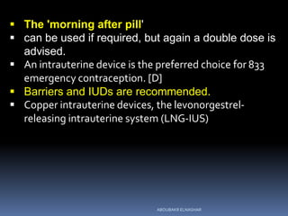  The 'morning after pill'
 can be used if required, but again a double dose is
advised.
 An intrauterine device is the preferred choice for 833
emergency contraception. [D]
 Barriers and IUDs are recommended.
 Copper intrauterine devices, the levonorgestrel-
releasing intrauterine system (LNG-IUS)
ABOUBAKR ELNASHAR
 