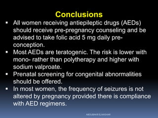 Conclusions
 All women receiving antiepileptic drugs (AEDs)
should receive pre-pregnancy counseling and be
advised to take folic acid 5 mg daily pre-
conception.
 Most AEDs are teratogenic. The risk is lower with
mono- rather than polytherapy and higher with
sodium valproate.
 Prenatal screening for congenital abnormalities
should be offered.
 In most women, the frequency of seizures is not
altered by pregnancy provided there is compliance
with AED regimens.
ABOUBAKR ELNASHAR
 
