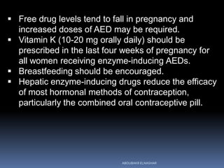  Free drug levels tend to fall in pregnancy and
increased doses of AED may be required.
 Vitamin K (10-20 mg orally daily) should be
prescribed in the last four weeks of pregnancy for
all women receiving enzyme-inducing AEDs.
 Breastfeeding should be encouraged.
 Hepatic enzyme-inducing drugs reduce the efficacy
of most hormonal methods of contraception,
particularly the combined oral contraceptive pill.
ABOUBAKR ELNASHAR
 