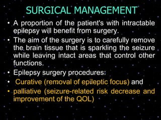 SURGICAL MANAGEMENT
• A proportion of the patient's with intractable
epilepsy will benefit from surgery.
• The aim of the surgery is to carefully remove
the brain tissue that is sparkling the seizure
while leaving intact areas that control other
functions.
• Epilepsy surgery procedures:
• Curative (removal of epileptic focus) and
• palliative (seizure-related risk decrease and
improvement of the QOL)
 