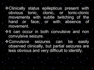 Clinically status epilepticus present with
obvious tonic, clonic, or tonic-clonic
movements with subtle twitching of the
hand or face; or with absence of
movement.
It can occur in both convulsive and non
convulsive seizure.
Convulsive seizures can be easily
observed clinically, but partial seizures are
less obvious and very difficult to identify.
 