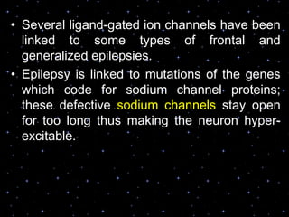 • Several ligand-gated ion channels have been
linked to some types of frontal and
generalized epilepsies.
• Epilepsy is linked to mutations of the genes
which code for sodium channel proteins;
these defective sodium channels stay open
for too long thus making the neuron hyper-
excitable.
 